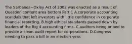 The Sarbanes−Oxley Act of 2002 was enacted as a result​ of: Question content area bottom Part 1 A.corporate accounting scandals that left investors with little confidence in corporate financial reporting. B.high ethical standards passed down by leaders of the Big 4 accounting firms. C.auditors being bribed to provide a clean audit report for corporations. D.Congress needing to pass a bill in an election year.