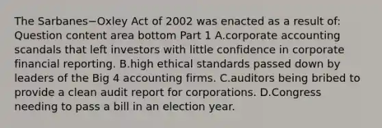 The Sarbanes−Oxley Act of 2002 was enacted as a result​ of: Question content area bottom Part 1 A.corporate accounting scandals that left investors with little confidence in corporate financial reporting. B.high ethical standards passed down by leaders of the Big 4 accounting firms. C.auditors being bribed to provide a clean audit report for corporations. D.Congress needing to pass a bill in an election year.