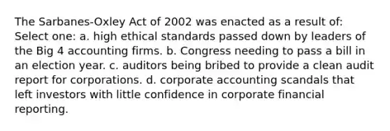 The Sarbanes-Oxley Act of 2002 was enacted as a result of: Select one: a. high ethical standards passed down by leaders of the Big 4 accounting firms. b. Congress needing to pass a bill in an election year. c. auditors being bribed to provide a clean audit report for corporations. d. corporate accounting scandals that left investors with little confidence in corporate financial reporting.