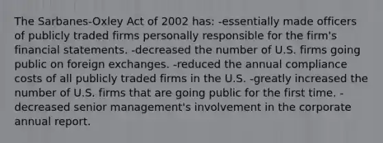 The Sarbanes-Oxley Act of 2002 has: -essentially made officers of publicly traded firms personally responsible for the firm's financial statements. -decreased the number of U.S. firms going public on foreign exchanges. -reduced the annual compliance costs of all publicly traded firms in the U.S. -greatly increased the number of U.S. firms that are going public for the first time. -decreased senior management's involvement in the corporate annual report.