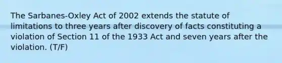 The Sarbanes-Oxley Act of 2002 extends the statute of limitations to three years after discovery of facts constituting a violation of Section 11 of the 1933 Act and seven years after the violation. (T/F)