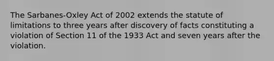 The Sarbanes-Oxley Act of 2002 extends the statute of limitations to three years after discovery of facts constituting a violation of Section 11 of the 1933 Act and seven years after the violation.