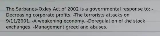 The Sarbanes-Oxley Act of 2002 is a governmental response to: -Decreasing corporate profits. -The terrorists attacks on 9/11/2001. -A weakening economy. -Deregulation of the stock exchanges. -Management greed and abuses.