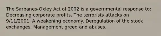 The Sarbanes-Oxley Act of 2002 is a governmental response to: Decreasing corporate profits. The terrorists attacks on 9/11/2001. A weakening economy. Deregulation of the stock exchanges. Management greed and abuses.