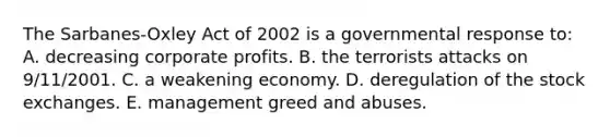 The Sarbanes-Oxley Act of 2002 is a governmental response to: A. decreasing corporate profits. B. the terrorists attacks on 9/11/2001. C. a weakening economy. D. deregulation of the stock exchanges. E. management greed and abuses.