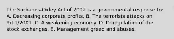 The Sarbanes-Oxley Act of 2002 is a governmental response to: A. Decreasing corporate profits. B. The terrorists attacks on 9/11/2001. C. A weakening economy. D. Deregulation of the stock exchanges. E. Management greed and abuses.