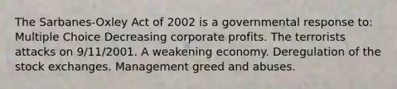 The Sarbanes-Oxley Act of 2002 is a governmental response to: Multiple Choice Decreasing corporate profits. The terrorists attacks on 9/11/2001. A weakening economy. Deregulation of the stock exchanges. Management greed and abuses.