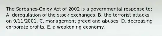 The Sarbanes-Oxley Act of 2002 is a governmental response to: A. deregulation of the stock exchanges. B. the terrorist attacks on 9/11/2001. C. management greed and abuses. D. decreasing corporate profits. E. a weakening economy.