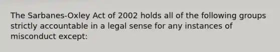 The Sarbanes-Oxley Act of 2002 holds all of the following groups strictly accountable in a legal sense for any instances of misconduct except: