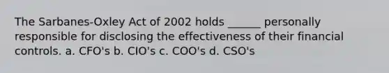 The Sarbanes-Oxley Act of 2002 holds ______ personally responsible for disclosing the effectiveness of their financial controls. a. CFO's b. CIO's c. COO's d. CSO's