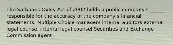 The Sarbanes-Oxley Act of 2002 holds a public company's ______ responsible for the accuracy of the company's financial statements. Multiple Choice managers internal auditors external legal counsel internal legal counsel Securities and Exchange Commission agent