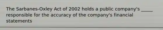 The Sarbanes-Oxley Act of 2002 holds a public company's _____ responsible for the accuracy of the company's financial statements