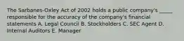 The Sarbanes-Oxley Act of 2002 holds a public company's _____ responsible for the accuracy of the company's financial statements A. Legal Council B. Stockholders C. SEC Agent D. Internal Auditors E. Manager