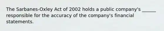 The Sarbanes-Oxley Act of 2002 holds a public company's ______ responsible for the accuracy of the company's financial statements.