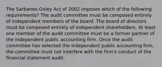 The Sarbanes-Oxley Act of 2002 imposes which of the following requirements? The audit committee must be composed entirely of independent members of the board. The board of directors must be composed entirely of independent shareholders. At least one member of the audit committee must be a former partner of the independent public accounting firm. Once the audit committee has selected the independent public accounting firm, the committee must not interfere with the firm's conduct of the financial statement audit.