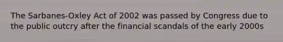 The Sarbanes-Oxley Act of 2002 was passed by Congress due to the public outcry after the financial scandals of the early 2000s