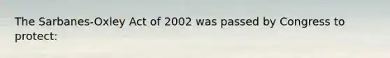 The Sarbanes-Oxley Act of 2002 was passed by Congress to protect: