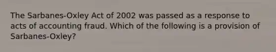 The Sarbanes-Oxley Act of 2002 was passed as a response to acts of accounting fraud. Which of the following is a provision of Sarbanes-Oxley?