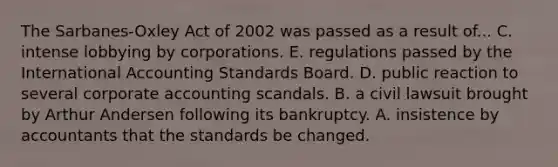 The Sarbanes-Oxley Act of 2002 was passed as a result of... C. intense lobbying by corporations. E. regulations passed by the International Accounting Standards Board. D. public reaction to several corporate accounting scandals. B. a civil lawsuit brought by Arthur Andersen following its bankruptcy. A. insistence by accountants that the standards be changed.