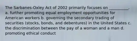 The Sarbanes-Oxley Act of 2002 primarily focuses on __________. a. further promoting equal employment opportunities for American workers b. governing the secondary trading of securities (stocks, bonds, and debentures) in the United States c. the discrimination between the pay of a woman and a man d. promoting ethical conduct