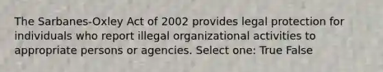 The Sarbanes-Oxley Act of 2002 provides legal protection for individuals who report illegal organizational activities to appropriate persons or agencies. Select one: True False