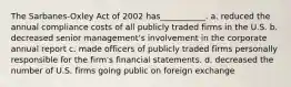 The Sarbanes-Oxley Act of 2002 has___________. a. reduced the annual compliance costs of all publicly traded firms in the U.S. b. decreased senior management's involvement in the corporate annual report c. made officers of publicly traded firms personally responsible for the firm's financial statements. d. decreased the number of U.S. firms going public on foreign exchange