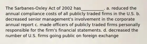 The Sarbanes-Oxley Act of 2002 has___________. a. reduced the annual compliance costs of all publicly traded firms in the U.S. b. decreased senior management's involvement in the corporate annual report c. made officers of publicly traded firms personally responsible for the firm's <a href='https://www.questionai.com/knowledge/kFBJaQCz4b-financial-statements' class='anchor-knowledge'>financial statements</a>. d. decreased the number of U.S. firms going public on foreign exchange