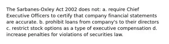 The Sarbanes-Oxley Act 2002 does not: a. require Chief Executive Officers to certify that company financial statements are accurate. b. prohibit loans from company's to their directors c. restrict stock options as a type of executive compensation d. increase penalties for violations of securities law.