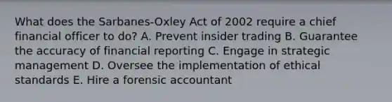 What does the​ Sarbanes-Oxley Act of 2002 require a chief financial officer to​ do? A. Prevent insider trading B. Guarantee the accuracy of financial reporting C. Engage in strategic management D. Oversee the implementation of ethical standards E. Hire a forensic accountant