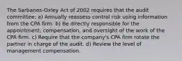 The Sarbanes-Oxley Act of 2002 requires that the audit committee: a) Annually reassess control risk using information from the CPA firm. b) Be directly responsible for the appointment, compensation, and oversight of the work of the CPA firm. c) Require that the company's CPA firm rotate the partner in charge of the audit. d) Review the level of management compensation.