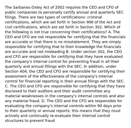 The Sarbanes-Oxley Act of 2002 requires the CEO and CFO of public companies to personally certify annual and quarterly SEC filings. There are two types of certifications: criminal certifications, which are set forth in Section 906 of the Act and civil certifications, which are set forth in Section 302. Which of the following is not true concerning their certifications? A. The CEO and CFO are not responsible for certifying that the financials are accurate or that there is no misstatement. They are simply responsible for certifying that to their knowledge the financials are accurate and not misleading B. Under section 302, the CEO and CFO are responsible for certifying that they have evaluated the company's internal control for preventing fraud in all their quarterly and annual fillings with the SEC. In addition, under Section 404, the CEO and CFO are responsible for certifying their assessment of the effectiveness of the company's internal control for financial reporting in their annual filings with the SEC. C. The CEO and CFO are responsible for certifying that they have disclosed to their auditors and their audit committee any material weaknesses in the company's internal controls and also any material fraud. D. The CEO and the CFO are responsible for evaluating the company's internal controls within 90 days prior to their quarterly or annual reports; this means that they must actively and continually re-evaluate their internal control structures to prevent fraud