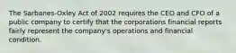 The Sarbanes-Oxley Act of 2002 requires the CEO and CFO of a public company to certify that the corporations financial reports fairly represent the company's operations and financial condition.