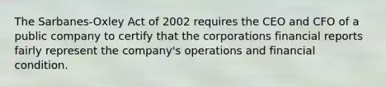 The Sarbanes-Oxley Act of 2002 requires the CEO and CFO of a public company to certify that the corporations financial reports fairly represent the company's operations and financial condition.