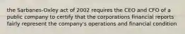 the Sarbanes-Oxley act of 2002 requires the CEO and CFO of a public company to certify that the corporations financial reports fairly represent the company's operations and financial condition