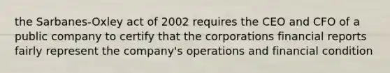 the Sarbanes-Oxley act of 2002 requires the CEO and CFO of a public company to certify that the corporations financial reports fairly represent the company's operations and financial condition