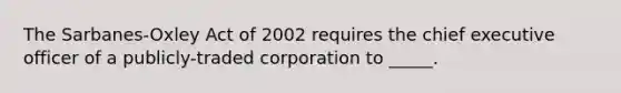 The Sarbanes-Oxley Act of 2002 requires the chief executive officer of a publicly-traded corporation to _____.