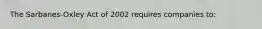 The Sarbanes-Oxley Act of 2002 requires companies to: