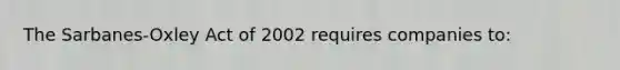 The Sarbanes-Oxley Act of 2002 requires companies to: