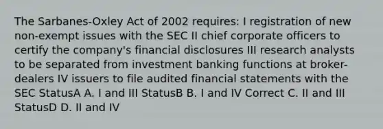 The Sarbanes-Oxley Act of 2002 requires: I registration of new non-exempt issues with the SEC II chief corporate officers to certify the company's financial disclosures III research analysts to be separated from investment banking functions at broker-dealers IV issuers to file audited financial statements with the SEC StatusA A. I and III StatusB B. I and IV Correct C. II and III StatusD D. II and IV