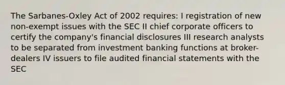 The Sarbanes-Oxley Act of 2002 requires: I registration of new non-exempt issues with the SEC II chief corporate officers to certify the company's financial disclosures III research analysts to be separated from investment banking functions at broker-dealers IV issuers to file audited financial statements with the SEC