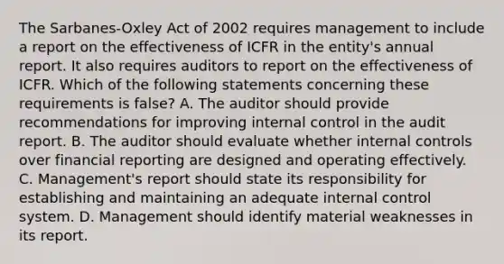 The Sarbanes-Oxley Act of 2002 requires management to include a report on the effectiveness of ICFR in the entity's annual report. It also requires auditors to report on the effectiveness of ICFR. Which of the following statements concerning these requirements is false? A. The auditor should provide recommendations for improving <a href='https://www.questionai.com/knowledge/kjj42owoAP-internal-control' class='anchor-knowledge'>internal control</a> in the audit report. B. The auditor should evaluate whether internal controls over financial reporting are designed and operating effectively. C. Management's report should state its responsibility for establishing and maintaining an adequate internal control system. D. Management should identify material weaknesses in its report.