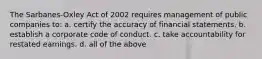 The Sarbanes-Oxley Act of 2002 requires management of public companies to: a. certify the accuracy of financial statements. b. establish a corporate code of conduct. c. take accountability for restated earnings. d. all of the above