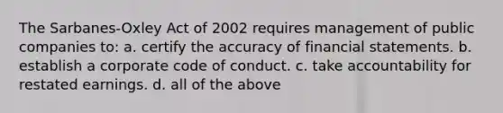 The Sarbanes-Oxley Act of 2002 requires management of public companies to: a. certify the accuracy of financial statements. b. establish a corporate code of conduct. c. take accountability for restated earnings. d. all of the above