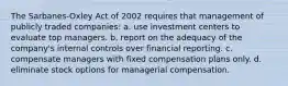 The Sarbanes-Oxley Act of 2002 requires that management of publicly traded companies: a. use investment centers to evaluate top managers. b. report on the adequacy of the company's internal controls over financial reporting. c. compensate managers with fixed compensation plans only. d. eliminate stock options for managerial compensation.