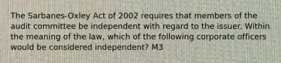 The Sarbanes-Oxley Act of 2002 requires that members of the audit committee be independent with regard to the issuer. Within the meaning of the law, which of the following corporate officers would be considered independent? M3