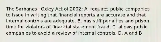 The Sarbanes−Oxley Act of​ 2002: A. requires public companies to issue in writing that financial reports are accurate and that internal controls are adequate. B. has stiff penalties and prison time for violators of financial statement fraud. C. allows public companies to avoid a review of internal controls. D. A and B