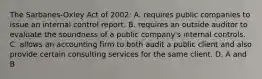 The Sarbanes-Oxley Act of​ 2002: A. requires public companies to issue an internal control report. B. requires an outside auditor to evaluate the soundness of a public​ company's internal controls. C. allows an accounting firm to both audit a public client and also provide certain consulting services for the same client. D. A and B