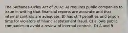 The Sarbanes-Oxley Act of 2002: A) requires public companies to issue in writing that financial reports are accurate and that internal controls are adequate. B) has stiff penalties and prison time for violators of financial statement fraud. C) allows public companies to avoid a review of internal controls. D) A and B