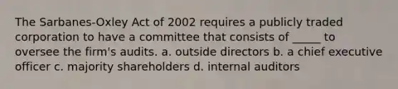 The Sarbanes-Oxley Act of 2002 requires a publicly traded corporation to have a committee that consists of _____ to oversee the firm's audits. a. outside directors b. a chief executive officer c. majority shareholders d. internal auditors