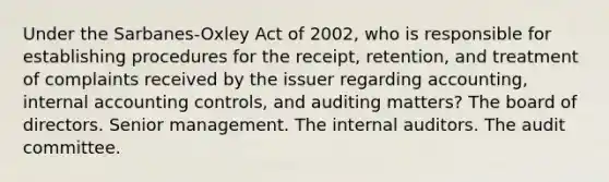 Under the Sarbanes-Oxley Act of 2002, who is responsible for establishing procedures for the receipt, retention, and treatment of complaints received by the issuer regarding accounting, internal accounting controls, and auditing matters? The board of directors. Senior management. The internal auditors. The audit committee.